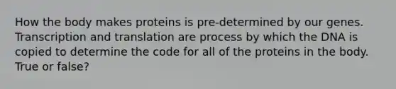 How the body makes proteins is pre-determined by our genes. Transcription and translation are process by which the DNA is copied to determine the code for all of the proteins in the body. True or false?