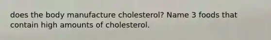 does the body manufacture cholesterol? Name 3 foods that contain high amounts of cholesterol.