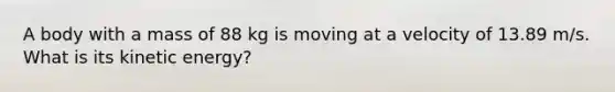 A body with a mass of 88 kg is moving at a velocity of 13.89 m/s. What is its kinetic energy?