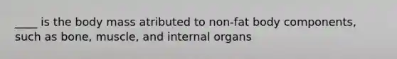 ____ is the body mass atributed to non-fat body components, such as bone, muscle, and internal organs