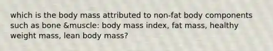 which is the body mass attributed to non-fat body components such as bone &muscle: body mass index, fat mass, healthy weight mass, lean body mass?