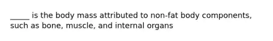 _____ is the body mass attributed to non-fat body components, such as bone, muscle, and internal organs