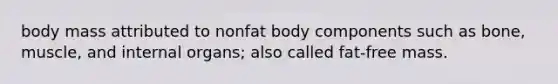 body mass attributed to nonfat body components such as bone, muscle, and internal organs; also called fat-free mass.