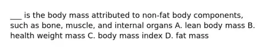 ___ is the body mass attributed to non-fat body components, such as bone, muscle, and internal organs A. lean body mass B. health weight mass C. body mass index D. fat mass