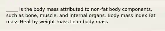 _____ is the body mass attributed to non-fat body components, such as bone, muscle, and internal organs. Body mass index Fat mass Healthy weight mass Lean body mass