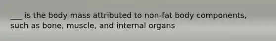 ___ is the body mass attributed to non-fat body components, such as bone, muscle, and internal organs