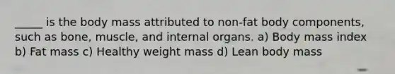 _____ is the body mass attributed to non-fat body components, such as bone, muscle, and internal organs. a) Body mass index b) Fat mass c) Healthy weight mass d) Lean body mass