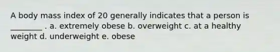 A body mass index of 20 generally indicates that a person is ________ . a. extremely obese b. overweight c. at a healthy weight d. underweight e. obese