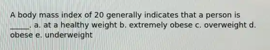 A body mass index of 20 generally indicates that a person is _____. a. at a healthy weight b. extremely obese c. overweight d. obese e. underweight