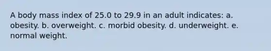 A body mass index of 25.0 to 29.9 in an adult indicates: a. obesity. b. overweight. c. morbid obesity. d. underweight. e. normal weight.