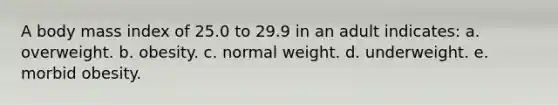 A body mass index of 25.0 to 29.9 in an adult indicates:​ a. ​overweight. b. ​obesity. c. ​normal weight. d. ​underweight. e. ​morbid obesity.