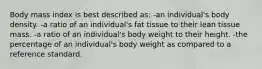 Body mass index is best described as: -an individual's body density. -a ratio of an individual's fat tissue to their lean tissue mass. -a ratio of an individual's body weight to their height. -the percentage of an individual's body weight as compared to a reference standard.