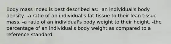 Body mass index is best described as: -an individual's body density. -a ratio of an individual's fat tissue to their lean tissue mass. -a ratio of an individual's body weight to their height. -the percentage of an individual's body weight as compared to a reference standard.