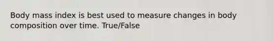 Body mass index is best used to measure changes in body composition over time. True/False