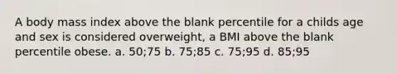 A body mass index above the blank percentile for a childs age and sex is considered overweight, a BMI above the blank percentile obese. a. 50;75 b. 75;85 c. 75;95 d. 85;95