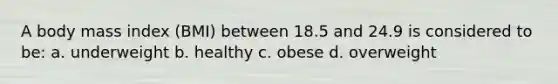 A body mass index (BMI) between 18.5 and 24.9 is considered to be: a. underweight b. healthy c. obese d. overweight