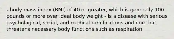 - body mass index (BMI) of 40 or greater, which is generally 100 pounds or more over ideal body weight - is a disease with serious psychological, social, and medical ramifications and one that threatens necessary body functions such as respiration