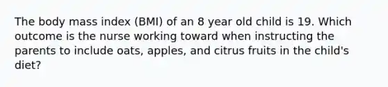 The body mass index (BMI) of an 8 year old child is 19. Which outcome is the nurse working toward when instructing the parents to include oats, apples, and citrus fruits in the child's diet?