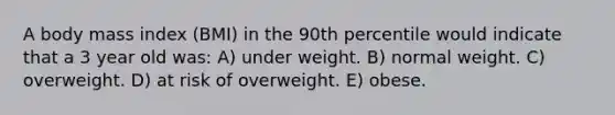 A body mass index (BMI) in the 90th percentile would indicate that a 3 year old was: A) under weight. B) normal weight. C) overweight. D) at risk of overweight. E) obese.