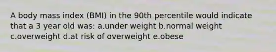 A body mass index (BMI) in the 90th percentile would indicate that a 3 year old was: a.under weight b.normal weight c.overweight d.at risk of overweight e.obese