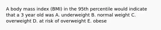 A body mass index (BMI) in the 95th percentile would indicate that a 3 year old was A. underweight B. normal weight C. overweight D. at risk of overweight E. obese