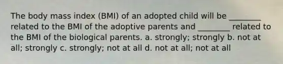 The body mass index (BMI) of an adopted child will be ________ related to the BMI of the adoptive parents and ________ related to the BMI of the biological parents. a. strongly; strongly b. not at all; strongly c. strongly; not at all d. not at all; not at all