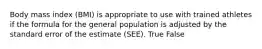 Body mass index (BMI) is appropriate to use with trained athletes if the formula for the general population is adjusted by the standard error of the estimate (SEE). True False