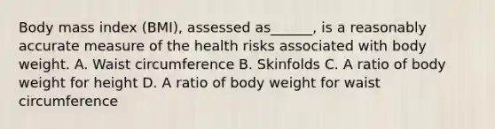 Body mass index (BMI), assessed as______, is a reasonably accurate measure of the health risks associated with body weight. A. Waist circumference B. Skinfolds C. A ratio of body weight for height D. A ratio of body weight for waist circumference