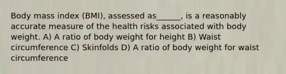 Body mass index (BMI), assessed as______, is a reasonably accurate measure of the health risks associated with body weight. A) A ratio of body weight for height B) Waist circumference C) Skinfolds D) A ratio of body weight for waist circumference