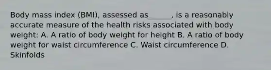 Body mass index (BMI), assessed as______, is a reasonably accurate measure of the health risks associated with body weight: A. A ratio of body weight for height B. A ratio of body weight for waist circumference C. Waist circumference D. Skinfolds