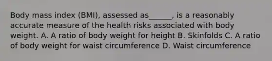 Body mass index (BMI), assessed as______, is a reasonably accurate measure of the health risks associated with body weight. A. A ratio of body weight for height B. Skinfolds C. A ratio of body weight for waist circumference D. Waist circumference