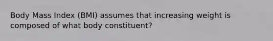 Body Mass Index (BMI) assumes that increasing weight is composed of what body constituent?