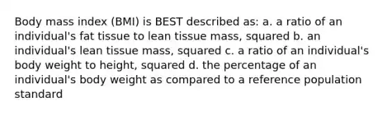 Body mass index (BMI) is BEST described as: a. a ratio of an individual's fat tissue to lean tissue mass, squared b. an individual's lean tissue mass, squared c. a ratio of an individual's body weight to height, squared d. the percentage of an individual's body weight as compared to a reference population standard