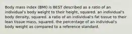 Body mass index (BMI) is BEST described as a ratio of an individual's body weight to their height, squared. an individual's body density, squared. a ratio of an individual's fat tissue to their lean tissue mass, squared. the percentage of an individual's body weight as compared to a reference standard.