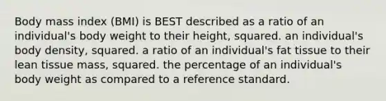 Body mass index (BMI) is BEST described as a ratio of an individual's body weight to their height, squared. an individual's body density, squared. a ratio of an individual's fat tissue to their lean tissue mass, squared. the percentage of an individual's body weight as compared to a reference standard.