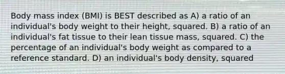 Body mass index (BMI) is BEST described as A) a ratio of an individual's body weight to their height, squared. B) a ratio of an individual's fat tissue to their lean tissue mass, squared. C) the percentage of an individual's body weight as compared to a reference standard. D) an individual's body density, squared