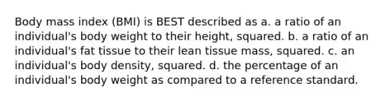 Body mass index (BMI) is BEST described as a. a ratio of an individual's body weight to their height, squared. b. a ratio of an individual's fat tissue to their lean tissue mass, squared. c. an individual's body density, squared. d. the percentage of an individual's body weight as compared to a reference standard.