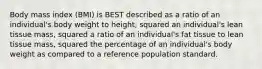 Body mass index (BMI) is BEST described as a ratio of an individual's body weight to height, squared an individual's lean tissue mass, squared a ratio of an individual's fat tissue to lean tissue mass, squared the percentage of an individual's body weight as compared to a reference population standard.