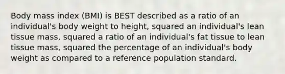 Body mass index (BMI) is BEST described as a ratio of an individual's body weight to height, squared an individual's lean tissue mass, squared a ratio of an individual's fat tissue to lean tissue mass, squared the percentage of an individual's body weight as compared to a reference population standard.