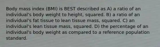 Body mass index (BMI) is BEST described as A) a ratio of an individual's body weight to height, squared. B) a ratio of an individual's fat tissue to lean tissue mass, squared. C) an individual's lean tissue mass, squared. D) the percentage of an individual's body weight as compared to a reference population standard.