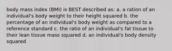 body mass index (BMI) is BEST described as: a. a ration of an individual's body weight to their height squared b. the percentage of an individual's body weight as compared to a reference standard c. the ratio of an individual's fat tissue to their lean tissue mass squared d. an individual's body density squared