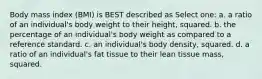 Body mass index (BMI) is BEST described as Select one: a. a ratio of an individual's body weight to their height, squared. b. the percentage of an individual's body weight as compared to a reference standard. c. an individual's body density, squared. d. a ratio of an individual's fat tissue to their lean tissue mass, squared.