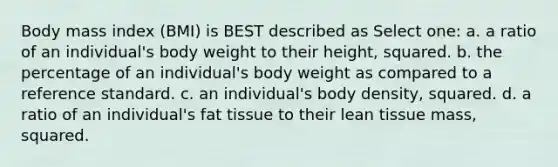 Body mass index (BMI) is BEST described as Select one: a. a ratio of an individual's body weight to their height, squared. b. the percentage of an individual's body weight as compared to a reference standard. c. an individual's body density, squared. d. a ratio of an individual's fat tissue to their lean tissue mass, squared.