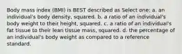 Body mass index (BMI) is BEST described as Select one: a. an individual's body density, squared. b. a ratio of an individual's body weight to their height, squared. c. a ratio of an individual's fat tissue to their lean tissue mass, squared. d. the percentage of an individual's body weight as compared to a reference standard.