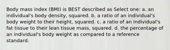 Body mass index (BMI) is BEST described as Select one: a. an individual's body density, squared. b. a ratio of an individual's body weight to their height, squared. c. a ratio of an individual's fat tissue to their lean tissue mass, squared. d. the percentage of an individual's body weight as compared to a reference standard.