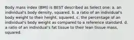 Body mass index (BMI) is BEST described as Select one: a. an individual's body density, squared. b. a ratio of an individual's body weight to their height, squared. c. the percentage of an individual's body weight as compared to a reference standard. d. a ratio of an individual's fat tissue to their lean tissue mass, squared.