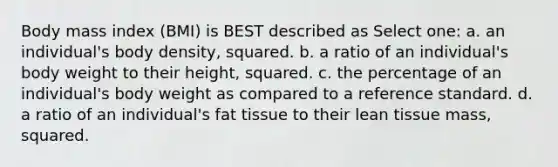 Body mass index (BMI) is BEST described as Select one: a. an individual's body density, squared. b. a ratio of an individual's body weight to their height, squared. c. the percentage of an individual's body weight as compared to a reference standard. d. a ratio of an individual's fat tissue to their lean tissue mass, squared.