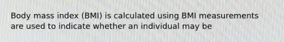 Body mass index (BMI) is calculated using BMI measurements are used to indicate whether an individual may be