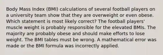 Body Mass Index (BMI) calculations of several football players on a university team show that they are overweight or even obese. Which statement is most likely correct? The football players' muscle weight is probably responsible for the elevated BMIs. The majority are probably obese and should make efforts to lose weight. The BMI tables must be wrong. A mathematical error was made or the BMI formula was incorrectly applied.