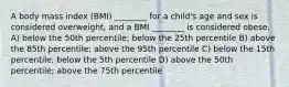 A body mass index (BMI) ________ for a child's age and sex is considered overweight, and a BMI ________ is considered obese. A) below the 50th percentile; below the 25th percentile B) above the 85th percentile; above the 95th percentile C) below the 15th percentile; below the 5th percentile D) above the 50th percentile; above the 75th percentile